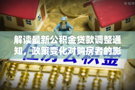 杏花岭解读最新公积金贷款调整通知，政策变化对购房者的影响