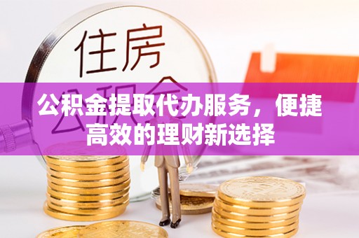 杏花岭公积金提取代办服务，便捷高效的理财新选择
