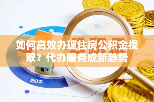 杏花岭如何高效办理住房公积金提取？代办服务成新趋势