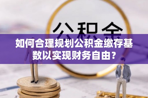 杏花岭如何合理规划公积金缴存基数以实现财务自由？
