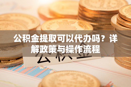 杏花岭公积金提取可以代办吗？详解政策与操作流程