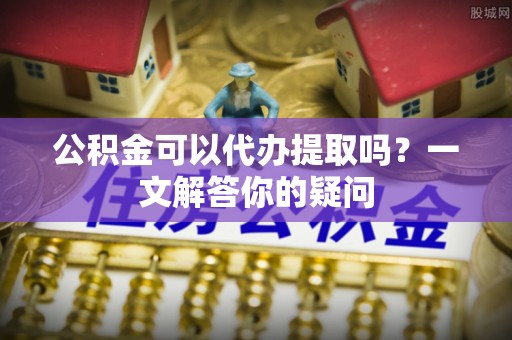 杏花岭公积金可以代办提取吗？一文解答你的疑问