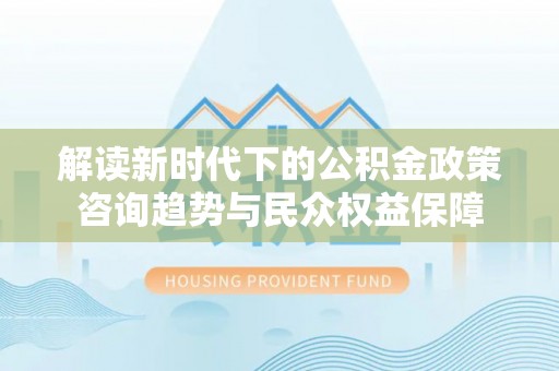 杏花岭解读新时代下的公积金政策咨询趋势与民众权益保障