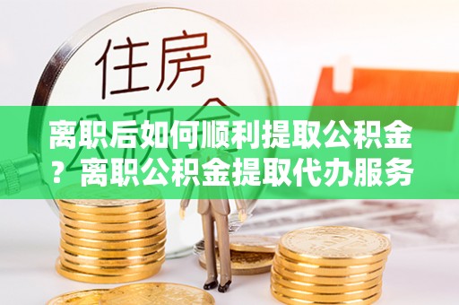 杏花岭离职后如何顺利提取公积金？离职公积金提取代办服务指南