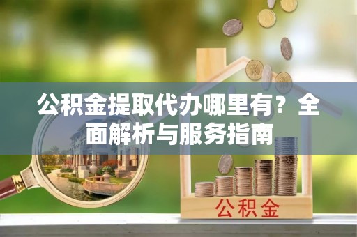 杏花岭公积金提取代办哪里有？全面解析与服务指南