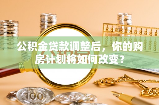 杏花岭公积金贷款调整后，你的购房计划将如何改变？