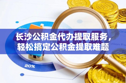 杏花岭长沙公积金代办提取服务，轻松搞定公积金提取难题