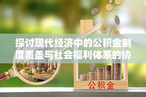 杏花岭探讨现代经济中的公积金制度覆盖与社会福利体系的协同发展