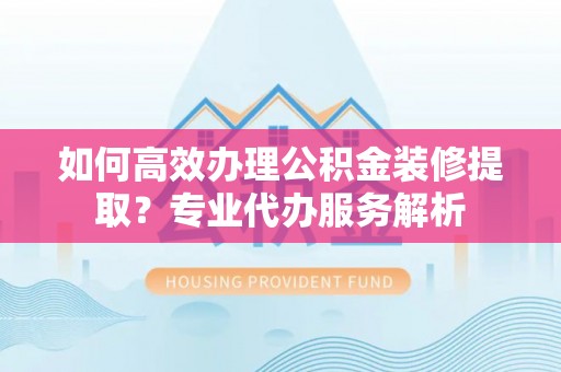 杏花岭如何高效办理公积金装修提取？专业代办服务解析