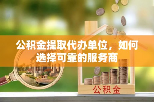 杏花岭公积金提取代办单位，如何选择可靠的服务商