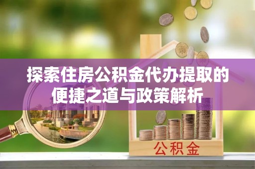 杏花岭探索住房公积金代办提取的便捷之道与政策解析