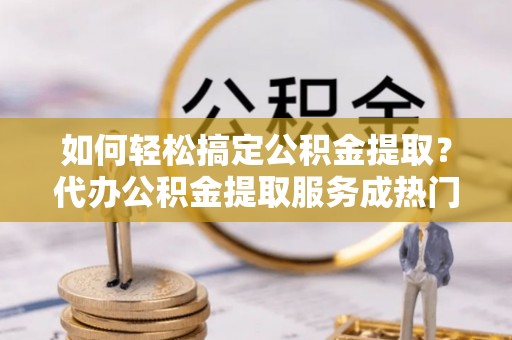 杏花岭如何轻松搞定公积金提取？代办公积金提取服务成热门选择