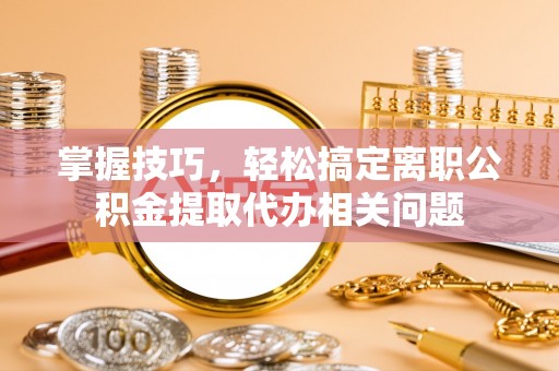 杏花岭掌握技巧，轻松搞定离职公积金提取代办相关问题