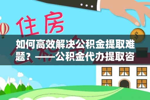 杏花岭如何高效解决公积金提取难题？——公积金代办提取咨询服务全解析