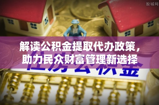 杏花岭解读公积金提取代办政策，助力民众财富管理新选择