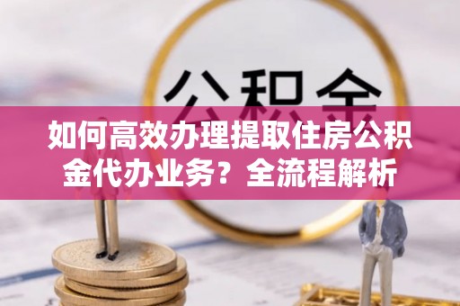 杏花岭如何高效办理提取住房公积金代办业务？全流程解析