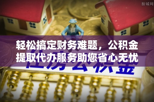 杏花岭轻松搞定财务难题，公积金提取代办服务助您省心无忧