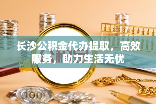 杏花岭长沙公积金代办提取，高效服务，助力生活无忧