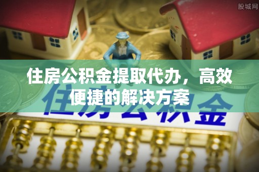 杏花岭住房公积金提取代办，高效便捷的解决方案