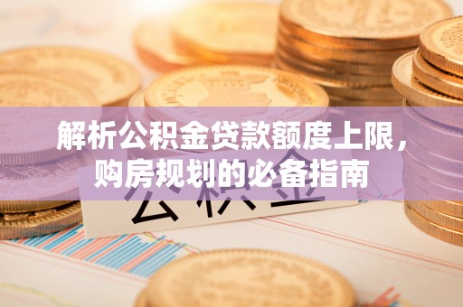 杏花岭解析公积金贷款额度上限，购房规划的必备指南