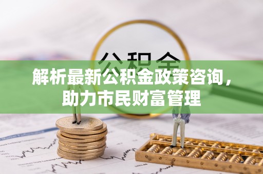 杏花岭解析最新公积金政策咨询，助力市民财富管理