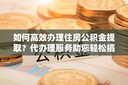 杏花岭如何高效办理住房公积金提取？代办理服务助您轻松搞定
