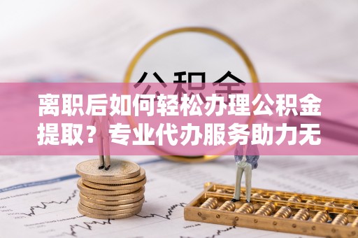 杏花岭离职后如何轻松办理公积金提取？专业代办服务助力无忧