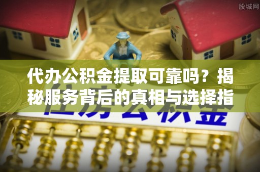 杏花岭代办公积金提取可靠吗？揭秘服务背后的真相与选择指南