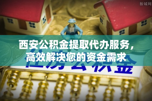 杏花岭西安公积金提取代办服务，高效解决您的资金需求