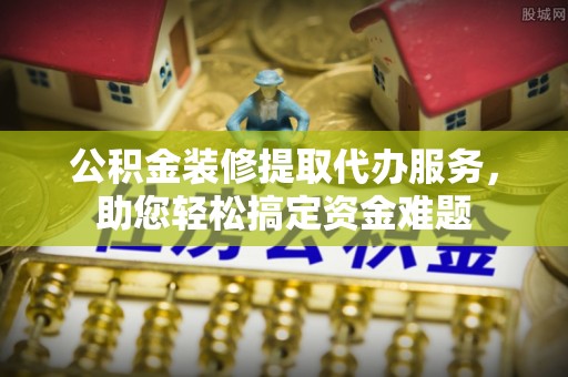 杏花岭公积金装修提取代办服务，助您轻松搞定资金难题