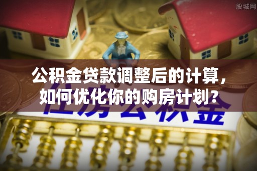 杏花岭公积金贷款调整后的计算，如何优化你的购房计划？