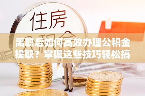 杏花岭离职后如何高效办理公积金提取？掌握这些技巧轻松搞定