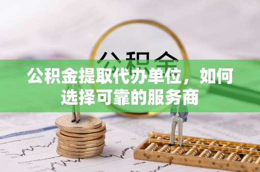 杏花岭公积金提取代办单位，如何选择可靠的服务商