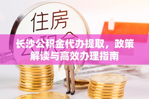 杏花岭长沙公积金代办提取，政策解读与高效办理指南