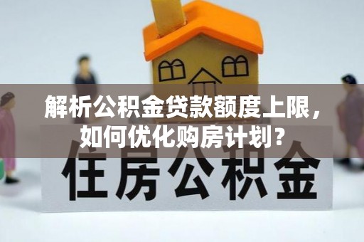 杏花岭解析公积金贷款额度上限，如何优化购房计划？