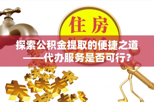杏花岭探索公积金提取的便捷之道——代办服务是否可行？