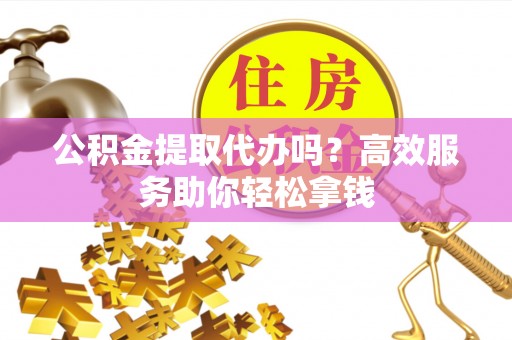 杏花岭公积金提取代办吗？高效服务助你轻松拿钱