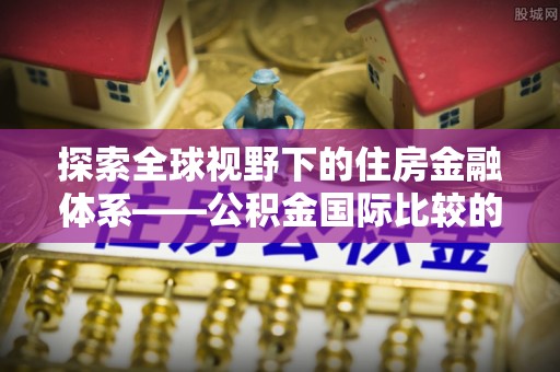 杏花岭探索全球视野下的住房金融体系——公积金国际比较的深度解析