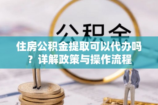 杏花岭住房公积金提取可以代办吗？详解政策与操作流程