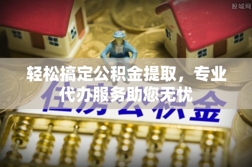 杏花岭轻松搞定公积金提取，专业代办服务助您无忧