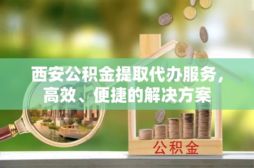 杏花岭西安公积金提取代办服务，高效、便捷的解决方案