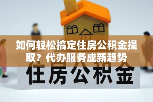 杏花岭如何轻松搞定住房公积金提取？代办服务成新趋势