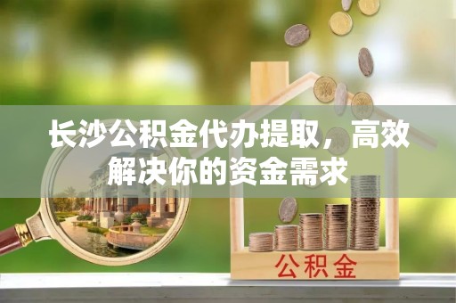 杏花岭长沙公积金代办提取，高效解决你的资金需求