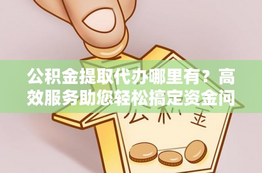 杏花岭公积金提取代办哪里有？高效服务助您轻松搞定资金问题