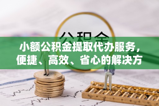 杏花岭小额公积金提取代办服务，便捷、高效、省心的解决方案