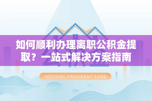 杏花岭如何顺利办理离职公积金提取？一站式解决方案指南