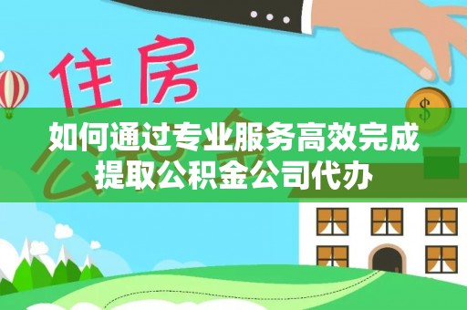 杏花岭如何通过专业服务高效完成提取公积金公司代办