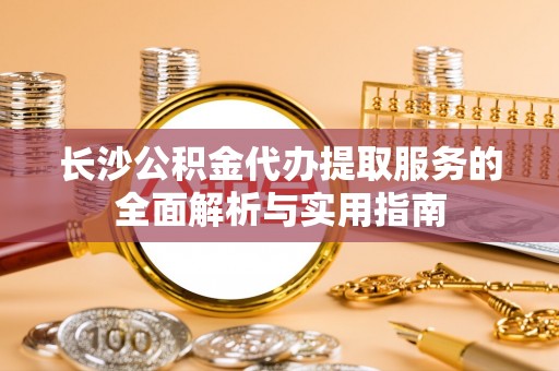 杏花岭长沙公积金代办提取服务的全面解析与实用指南