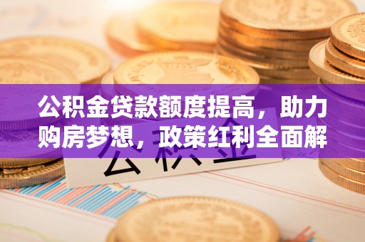 杏花岭公积金贷款额度提高，助力购房梦想，政策红利全面解析