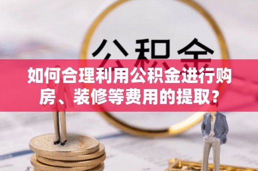 杏花岭如何合理利用公积金进行购房、装修等费用的提取？